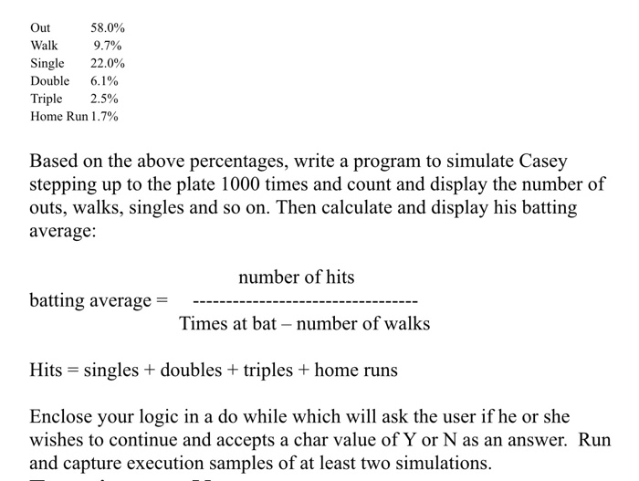 Out Walk 9.7% Single 22.0% Double 6.1% Triple 2.5% Home Run 1.7% 58.0% Based on the above percentages, write a program to simulate Casey stepping up to the plate 1000 times and count and display the number of outs, walks, singles and so on. Then calculate and display his batting average: number of hits batting average- Times at bat - number of walks Hits singles doubles +triples + home runs Enclose your logic in a do while which will ask the user if he or she wishes to continue and accepts a char value of Y or N as an answer. Run and capture execution samples of at least two simulations.