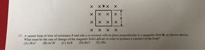 A square loop of wire of resistance R and side a is oriented with its plane perpendicular to a magnetic field B, as shown above. What must be the rate of change of the magnetic field (AB/At) in order to produce a current / in the loop? (A) IR/a2 (B) la2/R (C) la/R (D) Ra/1 (E) IRa 17.
