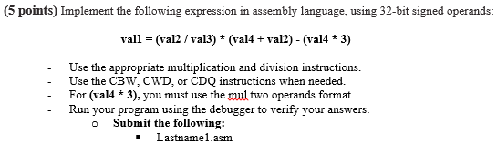 5 points) Implement the following expression in assembly language, using 32-bit signed operands: vall = (val2 / val3) ? (val1+ val2)-(va14 3) Use the appropriate multiplication and division instructions. Use the CBW, CWD, or CDQ instructions when needed. For (val4* 3), you must use the mul two operands format. Run your program using the debugger to verify your answers. o Submit the following: - Lastname1.asnm