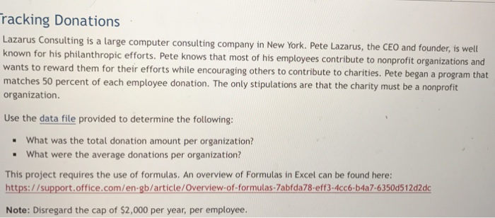 racking Donations Lazarus Consulting is a large computer consulting company in New York. Pete Lazarus, t known for his philanthropic efforts. Pete k wants to reward them for their efforts while encouraging others to contribute to charities. Pete began a program that matches 50 percent of each employee donation. The only stipulations are that the charity must be a nonprofit organization he CEO and founder, is well nows that m ost of his employees contribute to nonprofit organizations and Use the data file provided to determine the following: What was the total donation amount per organization? What were the average donations per organization? - This project requires the use of formulas. An overview of Formulas in Excel can be found here: https://support.office.com/en-gb/article/Overview-of-formulas-7abfda78-eff3-4cc6-b4a7-6350d512d2dc Note: Disregard the cap of $2,000 per year, per employee