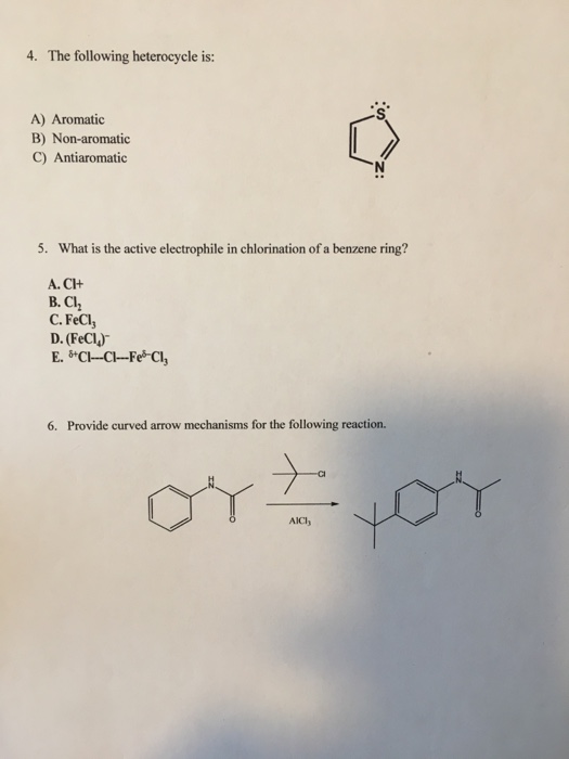 4. The following heterocycle is: A) Aromatic B) Non-aromatic C) Antiaromatic 5. What is the active electrophile in chlorination of a benzene ring? A. CH B. C C. FeCl, D. (FeCl) 6. Provide curved arrow mechanisms for the following reaction. AICl