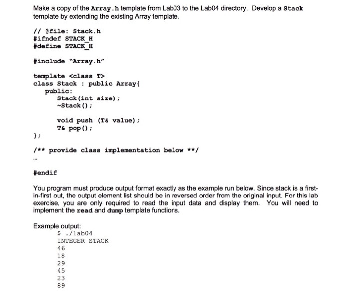 Make a copy of the Array.h template from Lab03 to the Lab04 directory. Develop a Stack template by extending the existing Array template // @file: Stack.h #ifndef STACK H #define STACK H include Array . h template <class T> class Stack public Array public Stack (int size) Stack ( void push (T& value) T& popO ** provide class implementation below **/ #endif You program must produce output format exactly as the example run below. Since stack is a first in-first out, the output element list should be in reversed order from the original input. For this lab exercise, you are only required to read the input data and display them. You will need to implement the read and dump template functions Example output: ş./lab04 INTEGER STACK 46 18 29 45 23 89