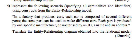 d) Represent the following scenario (specifying all cardinalities and identifiers) using constructs from the Entity-Relationship model: In a factory that produces cars, each car is composed of several different ; the same part can be used to make different cars. Each part is produced parts by one specific manufacturer, characterised by an ID, a name and an address. Translate the Entity-Relationship diagram obtained into the relational model. (12marks)