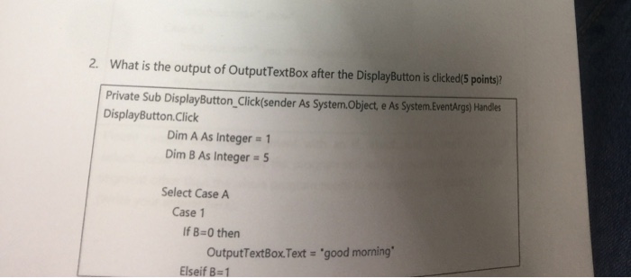 2. What is the output of OutputTextBox after the DisplayButton is clicked(5 points)? Private Sub DisplayButton Click(sender As System.Object, e As System.EventArgs) Handles DisplayButton.Click Dim A As Integer = 1 Dim B As Integer = 5 Select Case A Case 1 If B-0 then OutputTextBox Text- good morning Elseif B= 1