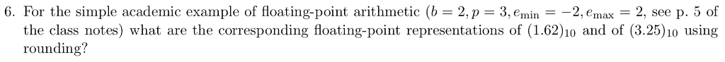 6. For the simple academic example of floating-point arithmetic (b-2,p 3, emin - -2, emax 2, see p. 5 of the class notes) what are the corresponding floating-point representations of (1.62)o and of (3.25)10 using rounding?
