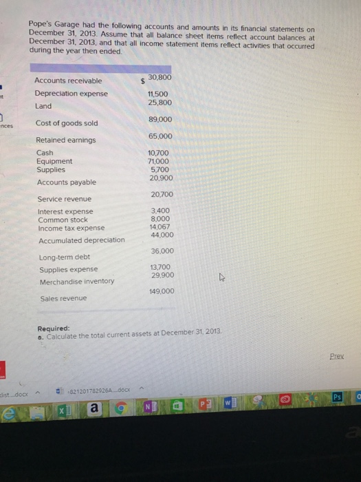 Popes Garage had the following accounts and amounts in its financial statements on December 31, 2013. Assume that all balance sheet items reflect account balances at December 31, 2013, and that all income statement items reflect activities that occurred during the year then ended 30,800 Accounts receivable Depreciation expense Land Cost of goods sold Retained earnings 11,500 25,800 89,000 nces 65,000 Cash Equipment Supplies 10,700 71,000 5,700 20,900 Accounts payable 20,700 Service revenue Interest expense Common stock Income tax expense 3.400 8,000 14,067 44,000 Accumulated depreciation 36,000 Long-term debt 13,700 29,900 Supplies expense Merchandise inventory Sales revenue 149,000 Required: o. Calculate the total current assets at December 31, 2013. Prex list docx ^ む-8212017829264-.00 ^
