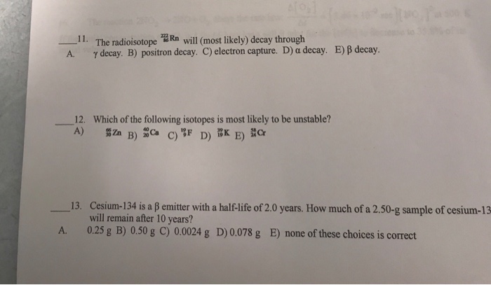 The radioisotope떫Rn will (most likely) decay through γ decay. B) positron decay. C) electron capture. D) α decay. 一11. E) β decay. 12. Which of the following isotopes is most likely to be unstable? 13, Cesium-134 is a β emitter with a half-life of 2.0 years. How much of a 2.50-g sample of cesium-13 will remain after 10 years? 0.25 g B) 0.50 g C) 0.0024 g D)0.078 g B) none of these choices is correct