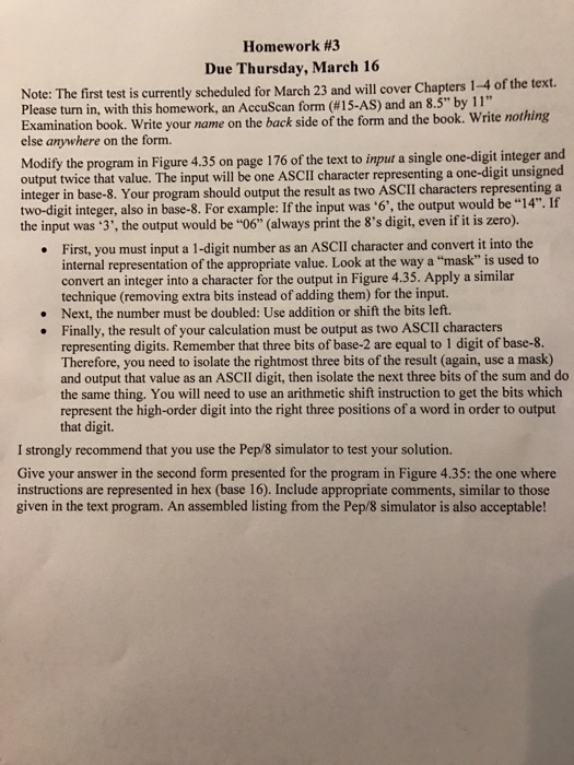 Homework #3 Due Thursday, March 16 Note: The first test is currently scheduled for March 23 and will cover Chapters 1-4 of the text. Please turn in, with this homework, an form (H15-AS) 8 by 11 nothing Examination book. Write your name on the back side of the form and the book Write else anywhere on the form ext to input a single one-digit integer and output twice that value. The input will be one SCII character representing a one-digit unsigned integer in base-8. Your program should output the result as 

<div class=