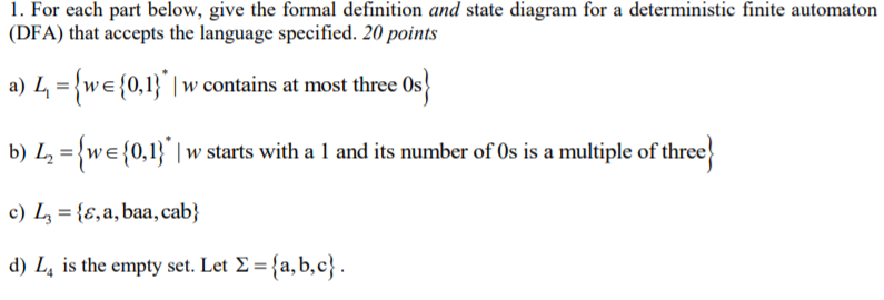 1. For each part below, give the formal definition and state diagram for a deterministic finite automaton (DFA) that accepts the language specified. 20 points a) L-wE 0,1w at most three Os b) L2we 0,1 w starts with a 1 and its number of 0s is a multiple of three c) L, b) d) L, is the empty set. Let X-(a.b.c. ,a, baa, ca