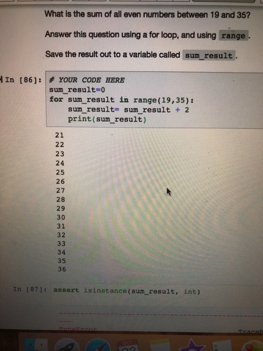 What is the sum of all even numbers between 19 and 35? Answer this question using a for loop, and using range Save the result out to a variable called sum result. in [86]: 孝YOUR CODE HERE sum result o for sum result in range (19,35): sum result= sum result + 2 print (sum result) 21 23 24 25 26 27 28 29 30 31 32 34 35 36 In (87]: assert isinstance(sun result, int)