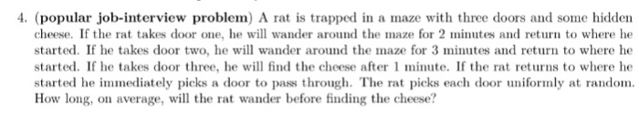 4. (popular job-interview problem) a rat is trapped in a maze with three doors and some hidden cheese. if the rat takes door one, he will wander around the maze for 2 minutes and return to where he started. if he takes door two, he will wander around the maze for 3 minutes and return to where he started. if he takes door three, he will find the cheese after 1 minute. if the rat returns to where he each door uniformly at random. how long, on average, will the rat wander before finding the cheese?