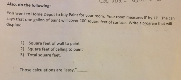 Also, do the following: You went to Home Depot to buy Paint for your room. Your room measures 8 by 12. The can says that one gallon of paint will cover 100 square feet of surface. Write a program that will display: 1) Square feet of wall to paint 2) Square feet of celling to paint 3) Total square feet.