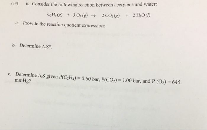 co6Consider the fowing recio bn acetylene and valer 2CO2(g) 2H20(/) + C2H4(g) +302 (g) → Provide the reaction quotient expression: a. b. Determine A,So. c. Determine A,S given P(C2H) 0.60 bar, P(CO) 1.00 bar, and P (O2) - 645 mmHg?