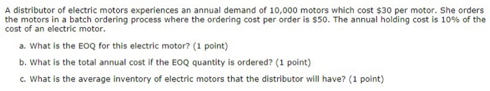 A distributor of electric motors experiences an annual demand of 10,000 motors which cost $30 per motor. she orders the motors in a batch ordering process where the ordering cost per order is $50. the annual holding cost is 10% of the cost of an electric motor. a. what is the eoq for this electric motor? (1 point) b. what is the total annual cost if the eoq quantity is ordered? (1 point) c. what is the average inventory of electric motors that the distributor will have? (1 point)