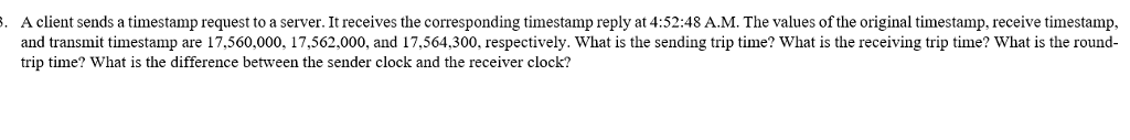A client sends a timestamp request to a server. It receives the corresponding timestamp reply at 4:52:48 A.M. The values of the original timestamp, receive timestamp, and transmit timestamp are 17,560,000, 17,562,000, and 17,564,300, respectively. What is the sending trip time? What is the receiving trip time? What is the round- trip time? What is the difference between the sender clock and the receiver clock?