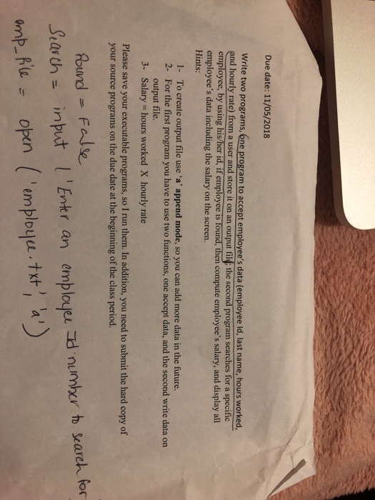 Due date: 11/05/2018 Write two programs, 6ne program to accept employees data (employee ld, last name, hours worked, and hourly rate) from a user and store it on an output fil: the second program searches for a specific employee, by using his/her id, if employee is tound, then compute employees salary, and display al employees data including the salary on the screen. Hints: 1- To create output file use a append mode, so you can add more data in the future. 2- For the first program you have to use two functions, one accept data, and the second 

<div class=