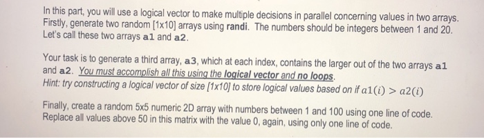 In this part, you will use a logical vector to make multiple decisions in parallel concerning values in two arrays. Firstly, generate two random [1x10] arrays using randi. The numbers should be integers between 1 and 20. Lets call these two arrays al and a2. Your task is to generate a third array, a 3, which at each index, contains the larger out of the two arrays al and a2. You must accomplish all this using the logical vector and no loops Hint: try constructing a logical vector of size [x10 to store logical values based on ifal)> a2) Finally, create a random 5x5 numeric 2D array with numbers between 1 and 100 using one line of code Replace all values above 50 in this matrix with the value 0, again, using only one line of code.