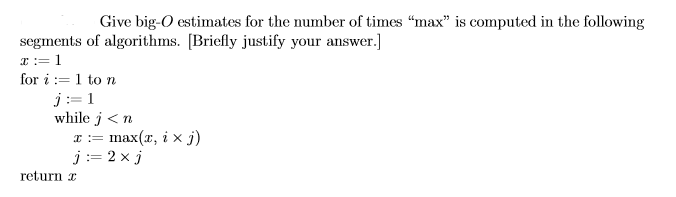 Give big-O estimates for the number of times max is computed in the following segments of algorithms. Briefly justify your answer.] x:= for i:= 1 to n while j< n x := max(x, i × j) return x