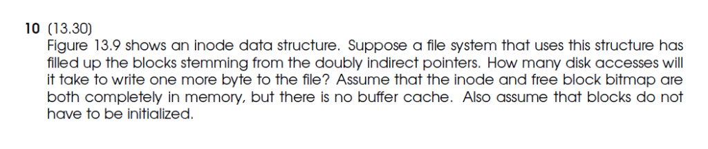 10 (13.30) Figure 13.9 shows an inode data structure. Suppose a file system that uses this structure has filled up the blocks