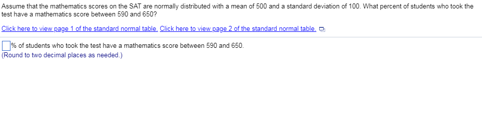 Assume that the mathematics scores on the SAT are normally distributed with a mean of 500 and a standard deviation of 100. What percent of students who took the test have a mathematics score between 590 and 650? Click here to view page 1 of the standard normal table. Click here to view page 2 of the standard normal table. % of students who took the test have a mathematics score between 590 and 650. (Round to two decimal places as needed.)