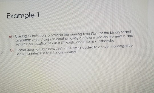 Example1 a) Use big-O notation to provide the running time T(n) for the binary search algorithm which takes as input an array a of size n and an elementx and returns the location ol xin a if il exists and returns -1 otherwise b) Same question, but now T (n) is the time needed to convert nonnegative decimal integern to a binary number.
