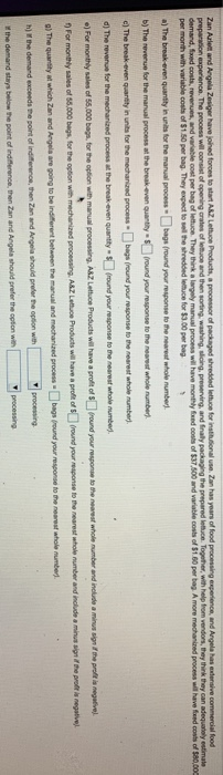 Zan Aalet and Argela Zesiger have joined foroes to stat ASZ Lettuoe Products, a processor of packaged shredded lettuce for instilutional use Zan has years of food per month with variable costs of $1.50 per bag. They expect to sell the shredded letuce for $3.00 per bag a) The break-even quanty in urits for the manual process bags (round your response to the neareat whole number b) The teverue lor the manual process at the break even quanthy round your response to the neares whole numben c) The break-even quanitity in units for the mechanined process bags(round your 

<div class=