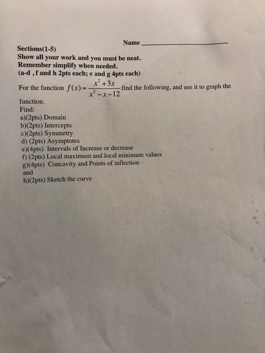 Name Sections (1-5) Show all your work and you must be neat. Remember simplify when needed. (a-d, f and h 2pts each; e and g 4pts each) For the function f()+3t find the following, and use i to graph the x-x-12 function. Find: a)(2pts) Domain b)(2pts) Intercepts c)(2pts) Symmetry d) (2pts) Asymptotes e)(4pts) Intervals of Increase or decrease f) (2pts) Local maximum and local minimum values g)(4pts) Concavity and Points of inflection and h)(2pts) Sketch the curve