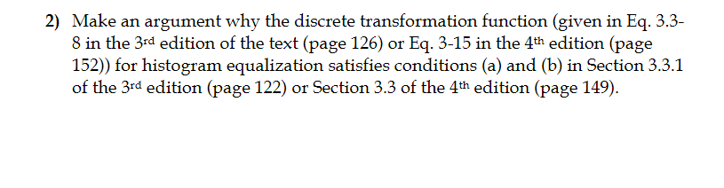 2) Make an argument why the discrete transformation function (given in Eq. 3.3- 8 in the 3rd edition of the text (page 126) or Eq. 3-15 in the 4th edition (page 152)) for histogram equalization satisfies conditions (a) and (b) in Section 3.3.1 of the 3rd edition (page 122) or Section 3.3 of the 4th edition (page 149).