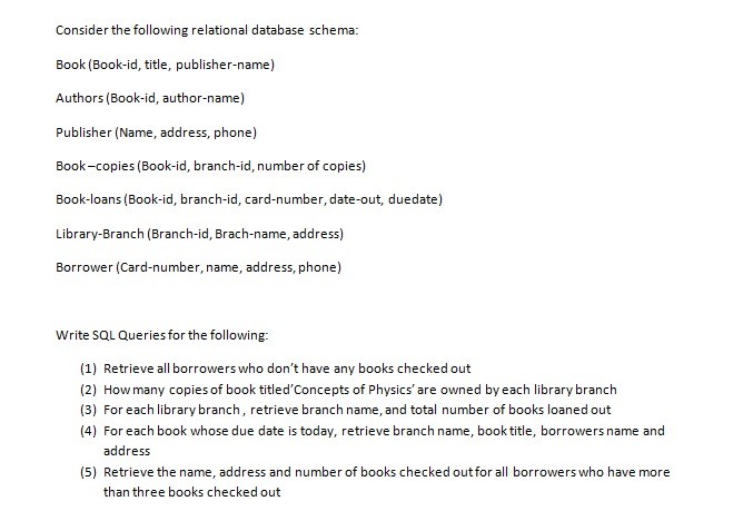 Consider the following relational database schema: Book (Book-id, title, publisher-name) Authors (Book-id, author-name) Publisher (Name, address, phone) Book-copies (Book-id, branch-id, number of copies) Book-loans (Book-id, branch-id, card-number, date-out, duedate) Library-Branch (Branch-id, Brach-name, address) Borrower (Card-number, name, address, phone) Write SQL Queries for the following: (1) Retrieve all borrowers who dont have any books checked out (2) How many copies of book titledConcepts of Physics are owned by each library branch (3) For each library branch, retrieve branch name,and total number of books loaned out (4) For each book whose due date is today, retrieve branch name, book title, borrowers name and address (5) Retrieve the name, address and number of books checked outfor all borrowers who have more than three books checked out