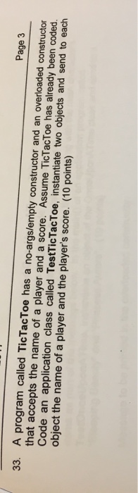 Page 3 33. A program called TicTacT oe has a no-args/empty constructor and an overloaded constructor that accepts the name of a player and a score. Assume TicTacToe has already been coded. Code an application class called TestTicTacToe, instantiate two objects and send to each object the name of a player and the players score. (10 points)