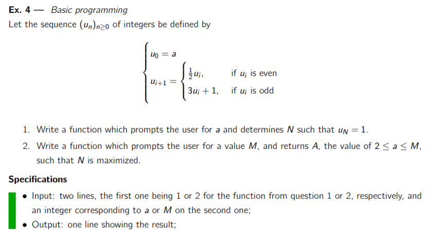 Ex. 4-Basic programming Let the sequence (unlnze of integers be defined by uo = a Ui, if ui is even ui+1 3u 1 if u; is odd 1. Write a function which prompts the user for a and determines N such that UN 1 2. Write a function which prompts the user for a value M, and returns A, the value of 2 a M, such that N is maximized. Specifications Input: two lines, the first one being 1 or 2 for the function from question 1 or 2, respectively, and an integer corresponding to a or M on the second one; Output: one line showing the result;
