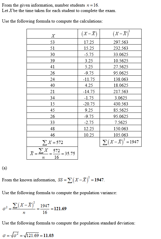 From the given information, number students n-16 Let Xbe the time taken for each student to complete the exam. Use the following formula to compute the calculations (x-X)(X-X) 297.563 232.563 33.0625 10.5625 27.5625 95.0625 138.063 18.0625 217.563 3.0625 430.563 85.5625 95.0625 7.5625 150.063 105.063 53 51 30 39 17.25 15.25 -5.75 3.25 5.25 9.75 11.75 4.25 14.75 1.75 20.75 9.25 9.75 2.75 12.25 10.25 26 24 40 21 34 15 45 26 48 46 Ð£Ð¥Ðµ 572 (X-X-1947 Ð£Ð¥ 572 16 -35.75 From the known information, SS-2(x-X)1947 Use the following formula to compute the population variance (x -X 1947 -121.69 16 Use the following formula to compute the population standard deviation: N-121.69-11.03