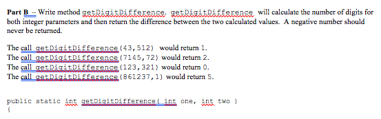 Part B-Write method gestRigitbiffexence- getDiaitDiffexsnse will calculate the number of digits for both integer parameters and then return the difference between the two calculated values. A negative number should never be returned. The call getDigitDiffence(43,512) would return 1. The call getDigitDifference (7145,72) would return 2 The call getD14itDifference ( 123, 321) would return 0. The call etnigitDiffarance (861237,1) would return 5 public static int gemmmmmmmmfferencet mnt one, int two 】