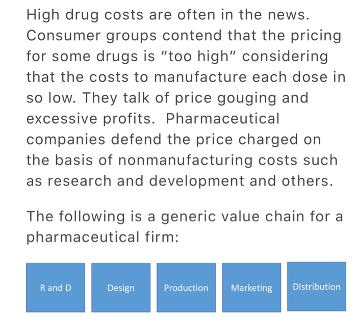 High drug costs are often in the news. Consumer groups contend that the pricing for some drugs is too high considering that the costs to manufacture each dose in so low. They talk of price gouging and excessive profits. Pharmaceutical companies defend the price charged on the basis of nonmanufacturing costs such as research and development and others. The following is a generic value chain for a pharmaceutical firm: R and D Design Production Marketing Distribution