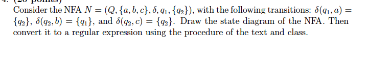 Consider the NFA N-(Q, {a, b, c), δ, qi , {Q2} ), with the following transitions: δ(qi,a) {%), δ(g2, b)-{qi), and δ(Q2, C-02). Draw the state diagram of the NFA. Then couvert it ixa re1llar 4SKpreseaou uH1ng i.he procdxlun, of iihe iexi, a ud (leusi. WI