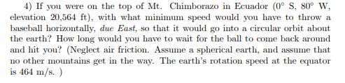 4) If you were on the top of Mt. Chimborazo in Ecuador (0 S, 80° W, t. Wi basebal horizontally, due East, so that it would go into a circular orbit about the earth? How long would you have to wait for the ball to come back around and hit you? (Neglect air friction. Assume a spherical earth, and assume that no other mountains get in the way. The earths rotation speed at the equator is 464 m/s.)