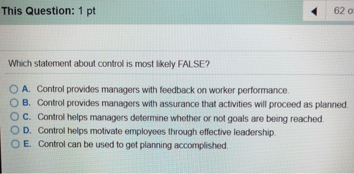This Question: 1 pt 62 ?? Which statement about control is most likely FALSE? O A. Control provides managers with feedback on worker performance. 0 B. Control provides managers with assurance that activities will proceed as planned. O C. Control helps managers determine whether or not goals are being reached O D. Control helps motivate employees through effective leadership. O E. Control can be used to get planning accomplished.