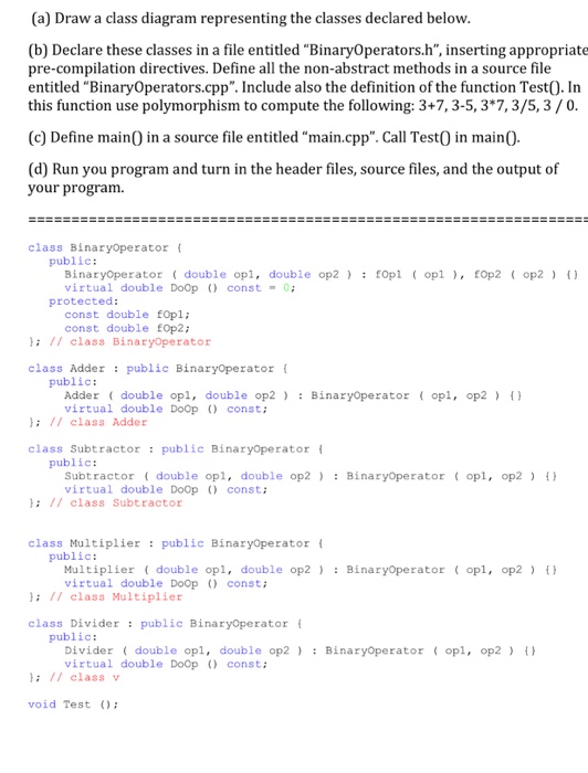 (a) Draw a class diagram representing the classes declared below (b) Declare these classes in a file entitled BinaryOperators.h, inserting appropriate pre-compilation directives. Define all the non-abstract methods in a source file entitled BinaryOperators.cpp. Include also the definition of the function Test0. In this function use polymorphism to compute the following: 3+7, 3-5,3*7,3/5,3/0 (c) Define mainO in a source file entitled main.cpp. Call TestO in mainO (d) Run you program and turn in the header files, source files, and the output of your program. class Binaryoperator public: BinaryOperator double opl, double op2: fOpl opl, EOp2 op2 virtual double 

<div class=