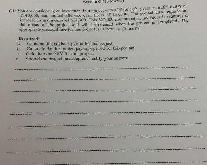 Section Cc (10 Marks) CI: You are considering an investment in a project with a life requires an $140,000, and annual after-tax cash flows of $57,000. The project also increase in inventories o the f $22,000. This $22,000 investment in inventory is required at outset of the project and will be released when the project is completed. The ks) appropriate discount rate for this project is 10 percent. (S mar Required: a. Calculate the payback period for this project. b. Calculate the discounted payback period for this project. c. Calculate the NPV for this project. d. Should the project be accepted? Justify your answer.