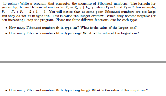 (40 points) Write a program that computes the sequence of Fibonacci numbers. The formula for generating the next Fibonacci number is: Fn-Fn-1 +Fn-2, where F1-1 and F2-2. For example, F3 = Fa + F1 = 2 + 1-3. You will notice that at some point Fibonacci numbers are too large and they do not fit in type int. This is called the integer overflow. When they become negative (or non-increasing), stop the program. Please use three different functions, one for cach type. How many Fibonacci numbers fit in type int? What is the value of the largest one? How many Fibonacci numbers fit in type long? What is the value of the largest one? How many Fibonacci numbers fit in type long long? What is the value of the largest one?