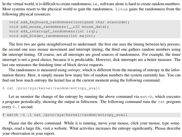 In the virtual world, it is difficult to create randomness, i.e., software alone is hard to create random numbers Most systems resort to the physical world to gain the randomness. Linux gains the randomness from the following physical resources: void add_keyboard_randomness (unsigned char scancode) void add_mouse_randomness (u32 mouse_data) void add_interrupt_randomness (int irq); void add_blkdev_randomness (int major); The first two are quite straightforward to understand: the first one uses the timing between key presses; the second one uses mouse movement and interrupt timing: the third one gathers random numbers using the interrupt timing. Of course, not all interrupts are good sources of randomness. For example, the timer interrupt is not a good choice, because it is predictable. However, disk interrupts are a beter measure. The last one measures the finishing time of block device requests. The randomness is measured using entropy, which is different from the meaning of entropy in the infor mation theory. Here, it simply means how many bits of random numbers the system currently has. You can find out how much entropy the kernel has at the current moment using the following command. s cat /proc/sys/kernel/random/entropy_avail Let us monitor the change of the entropy by running the above command via watch, which executes a program periodically, showing the output in fullscreen. The following command runs the cat program every 0.1 second. s watch-n 1 cat /proc/sys/kernel/random/entropy_avail Please run the above command. While it is running, move your mouse, click your mouse, type some- things, read a large file, visit a website. What activities increases the entropy significantly. Please describe your observation in your report.