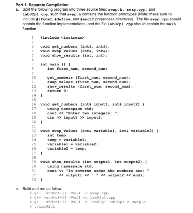 Part 1: Separate Compilation a. Split the following program into three source files: swap.h, swap.cpp, and lab02pl.cpp, such that swap. h contains the function prototypes (Note: make sure to include # ifndef, #define, and #endif preprocess directives). The file swap. cpp should contain the function implementations, and the file lab02pl.cpp should contain the main function. #include <iostream> 3 void get numbers (int«, int&) 4 void swap values (int&, ints): 5 void show results (int, int) 7 int maint int first num, second num; 10 get numbers (first num, second num) swap_values (first n show results (first_num, second num) 

<div class=