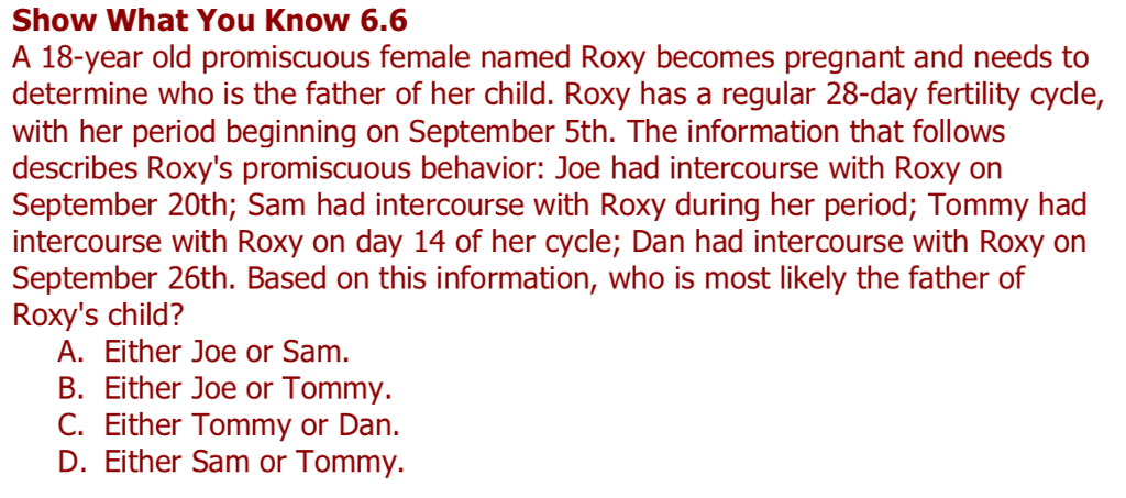 Show What You Know 6.6 A 18-year old promiscuous female named Roxy becomes pregnant and needs to determine who is the father of her child. Roxy has a regular 28-day fertility cycle, with her period beginning on September 5th. The information that follows describes Roxys promiscuous behavior: Joe had intercourse with Roxy on September 20th; Sam had intercourse with Roxy during her period; Tommy had intercourse with Roxy on day 14 of her cycle; Dan had intercourse with Roxy on September 26th. Based on this information, who is most likely the father of Roxys child? A. Either Joe or Sam. B. Either Joe or Tommy. C. Either Tommy or Dan. D. Either Sam or Tommy