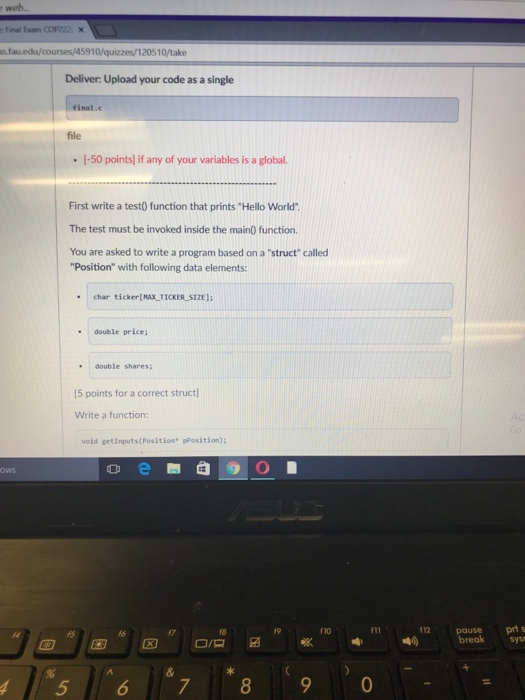 linal Exam COP722 × 10/quizzes/120510/take Deliver: Upload your code as a single file [-50 points] if any of your variables is a global. First write a test) function that prints Hello World The test must be invoked inside the main0 function. You are asked to write a program based on a struct called Position with following data elements: char ticker[MAX-TICKER-Sin); double price . double shares 15 points for a correct struct Write a function void getinputs(Position pPosition); 12 pause ?? 18 19 f10 prt fs fo breaksys 4 5 67 89 0