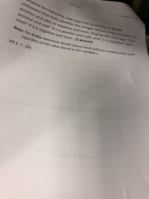 Final Exam January 1,201 mplete the following code seger statement that tests whether even positive and odd, negati positive and odd if x positive even if x is negative and even by writing an if else her the integer stored in the variable x is r negative and even. Display the message x is s positive and odd, and x is negative and Note: The if else e statement should always work without modification and ss of the value stored in the variable x. (2 points) s int x =-10;