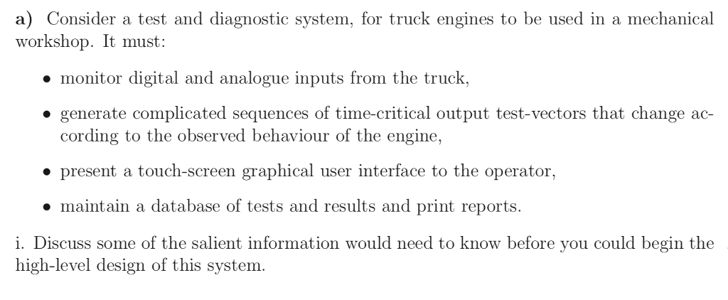 a) Consider a test and diagnostic system, for truck engines to be used in a mechanical workshop. It must: monitor digital and analogue inputs from the truck, » generate complicated sequences of time-critical output test-vectors that change ac- cording to the observed behaviour of the engine, present a touch-screen graphical user interface to the operator, maintain a database of tests and results and print reports. i. Discuss some of the salient information would need to know before you could begin the high-level design of this system