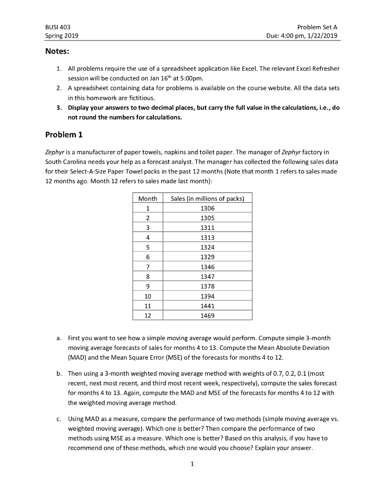 Problem Set A Due: 4:00 pm, 1/22/2019 BUSI 403 Spring 2019 Notes: 1. All problems require the use of a spreadsheet application like Excel. The relevant Excel Refresher session will be conducted on Jan 16th at 5:00pm. A spreadsheet containing data for problems is available on the course website. All the data sets in this homework are fictitious. Display your answers to two decimal places, but carry the full value in the calculations, i.e., do not round the numbers for calculations. 2. 3. Problem 1 Zephyr is a manufacturer of paper towels, napkins and toilet paper. The manager of Zephyr factory in South Carolina needs your help as a forecast analyst. The manager has collected the following sales data for their Select-A-Size Paper Towel packs in the past 12 months (Note that month 1 refers to sales made 12 months ago. Month 12 refers to sales made last month) Month Sales (in millions of packs) 1306 1305 1311 1313 1324 1329 1346 1347 1378 1394 1441 1469 4 6 9 10 12 First you want to see how a simple moving average would perform. Compute simple 3-month moving average forecasts of sales for months 4 to 13. Compute the Mean Absolute Deviation (MAD ad the Mean Square Error (MSE) of the forecasts for months 4 to 12. a. b. Then using a 3-month weighted moving average method with weights of 0.7, 0.2, 0.1 (most recent, next most recent, and third most recent week, respectively), compute the sales forecast for months 4 to 13. Again, compute the MAD and MSE of the forecasts for months 4 to 12 with the weighted moving average method Using MAD as a measure, compare the performance of two methods (simple moving average vs weighted moving average). Which one is better? Then compare the performance of two methods using MSE as a measure. Which one is better? Based on this analysis, if you have to recommend one of these methods, which one would you choose? Explain your answer c.