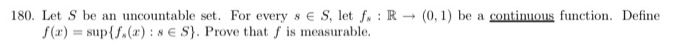 180. Let S be an uncountable set. For every s E S, let f. R f(x) = sup{A(r) : s E S). Prove that f is measurable. (0,) be a continuons function. Define
