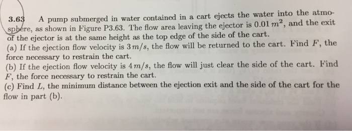 3.63 ed in a cart ejects the water into the atmo- A pump submerged in water contain spbére, as shown in Figure P3.63. The flow area leaving the ejector is 0.01 m2, and the the ejector is at the same height as the top edge of the side of the cart. (a) If the ejection flow velocity is 3m/s, the flow will be returned to the cart. Find F, the force necessary to restrain the cart. (b) If the ejection flow velocity is 4m/s, the flow wil just clear the side of the cart. Find F, the force necessary to restrain the cart (c) Find L, the minimum distance between the ejection exit and the side of the cart for the flow in part (b).