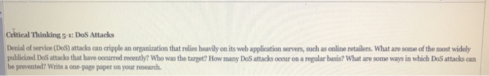 Catical Thinking 5-4: DoS Attacks Denial of service (DoS) attacks can cripple an organization that relies heavily on its web application servers, such as online retailers. What are some of the most widely publicized DoS attacks that have occurred recently? Who was the target? How many DoS attacks occur on a regular basis? What are some ways in which DoS attacks can be prevented? Write a one-page paper on your research.